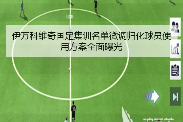 伊万科维奇国足集训名单微调归化球员使用方案全面曝光